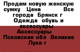 Продам новую женскую сумку › Цена ­ 1 900 - Все города, Брянск г. Одежда, обувь и аксессуары » Аксессуары   . Псковская обл.,Великие Луки г.